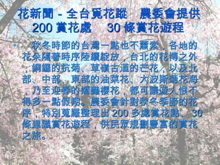 花新聞－全台覓花蹤　農委會提供 200 賞花處　 30 條賞花遊程  　秋冬時節的台灣一點也不蕭索，各地的花朵隨著時序陸續綻放，台北的花博之外，銅鑼的杭菊、草嶺古道的芒花，以及北部、中部、東部的油菜花、大波斯菊花海，乃至迎春的嬌豔櫻花，都可讓遊人恨不得多一點假期。農委會針對秋冬季節的花序，特別蒐羅整理出 200 多處賞花點、 30 條建議賞花遊程，供民眾規劃豐富的賞花之旅。 