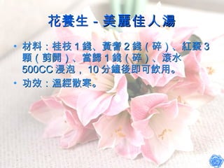 花養生－ 美麗佳人湯 材料：桂枝 1 錢、黃耆 2 錢（碎）、紅棗 3 顆（剪開）、當歸 1 錢（碎）、滾水 500CC 浸泡， 10 分鐘後即可飲用。 功效：溫經散寒。 