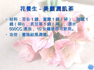 花養生－ 美顏潤肌茶 材料：百合 1 錢、當歸 1 錢（碎）、防風 1 錢（碎）、炙甘草 1 錢（碎）、滾水 500CC 浸泡， 10 分鐘後即可飲用。 功效：養陰祛風潤燥。 