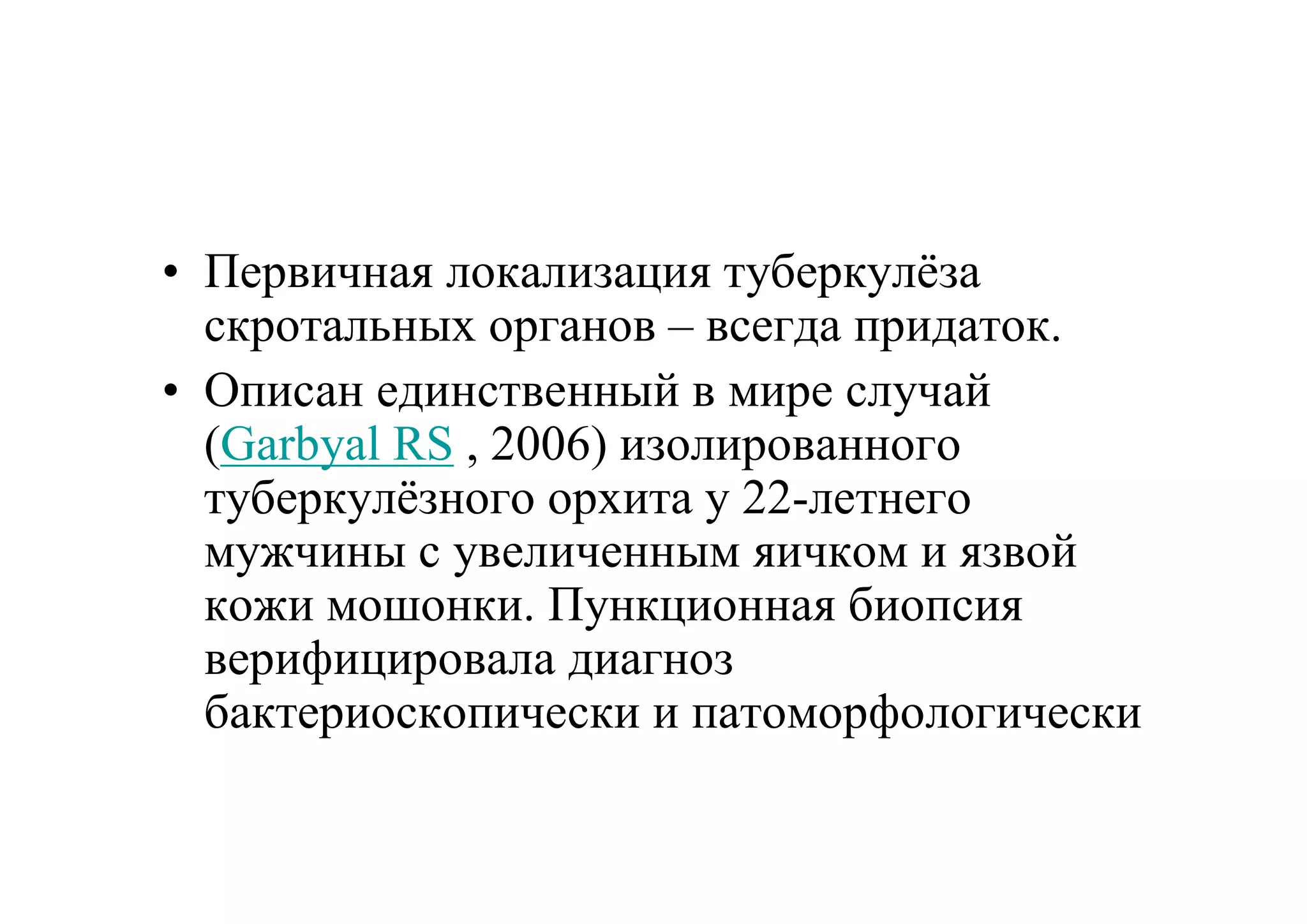 • Первичная локализация туберкулёза
  скротальных органов – всегда придаток.
• Описан единственный в мире случай
  (Garbyal RS , 2006) изолированного
  туберкулёзного орхита у 22-летнего
  мужчины с увеличенным яичком и язвой
  кожи мошонки. Пункционная биопсия
  верифицировала диагноз
  бактериоскопически и патоморфологически
 