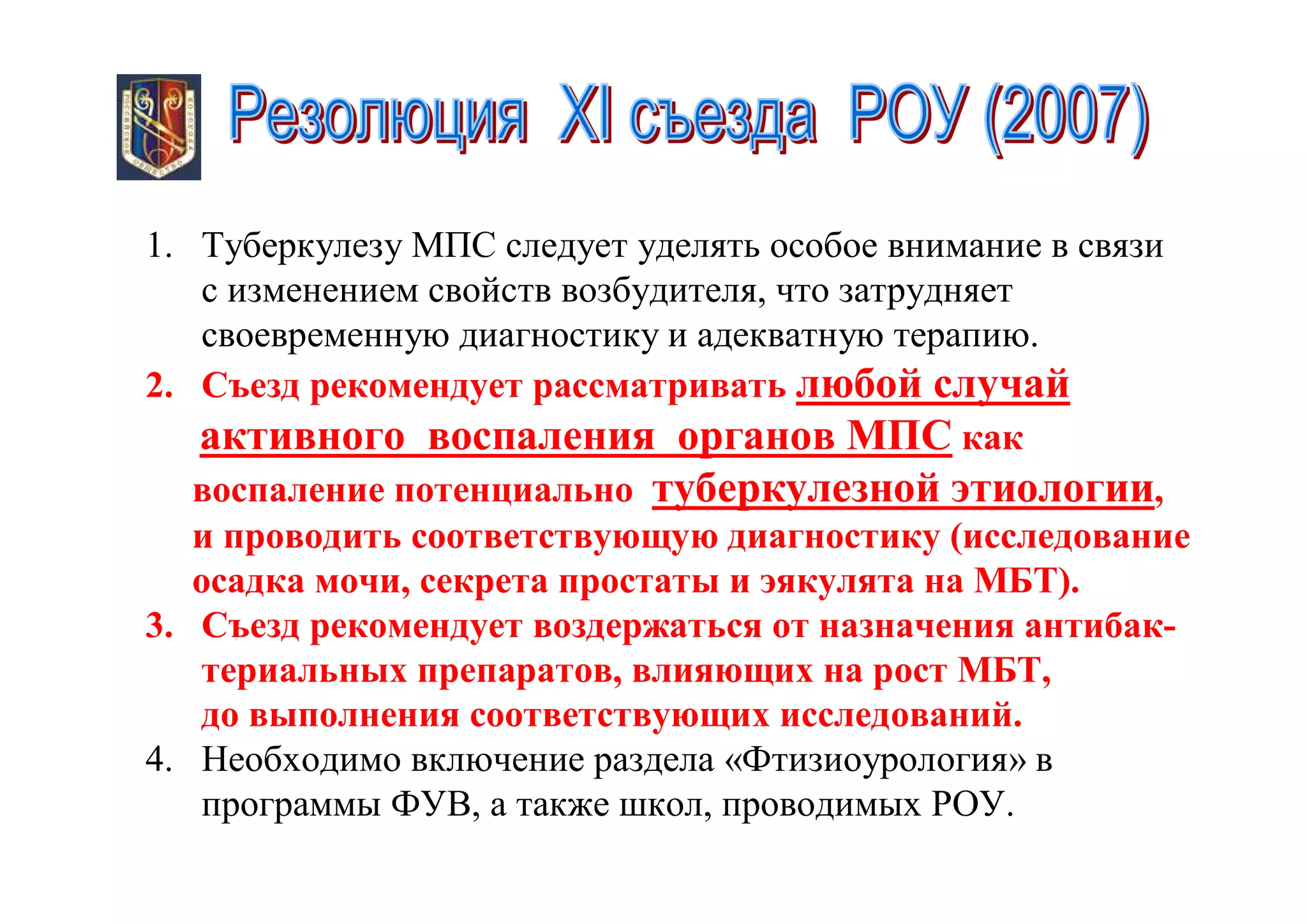 1. Туберкулезу МПС следует уделять особое внимание в связи
    с изменением свойств возбудителя, что затрудняет
    своевременную диагностику и адекватную терапию.
2. Съезд рекомендует рассматривать любой случай
   активного воспаления органов МПС как
   воспаление потенциально туберкулезной этиологии,
   и проводить соответствующую диагностику (исследование
   осадка мочи, секрета простаты и эякулята на МБТ).
3. Съезд рекомендует воздержаться от назначения антибак-
   териальных препаратов, влияющих на рост МБТ,
   до выполнения соответствующих исследований.
4. Необходимо включение раздела «Фтизиоурология» в
   программы ФУВ, а также школ, проводимых РОУ.
 