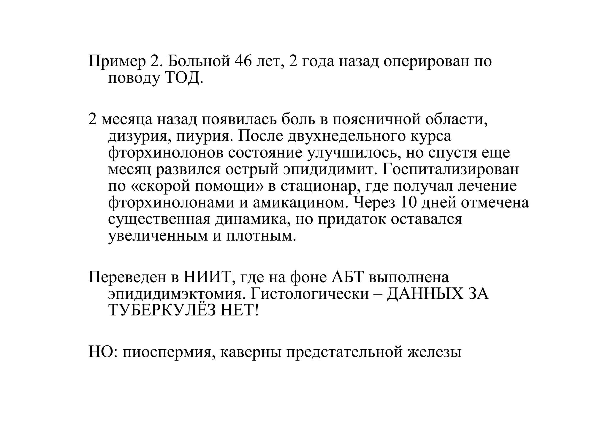 Пример 2. Больной 46 лет, 2 года назад оперирован по
  поводу ТОД.

2 месяца назад появилась боль в поясничной области,
   дизурия, пиурия. После двухнедельного курса
   фторхинолонов состояние улучшилось, но спустя еще
   месяц развился острый эпидидимит. Госпитализирован
   по «скорой помощи» в стационар, где получал лечение
   фторхинолонами и амикацином. Через 10 дней отмечена
   существенная динамика, но придаток оставался
   увеличенным и плотным.

Переведен в НИИТ, где на фоне АБТ выполнена
  эпидидимэктомия. Гистологически – ДАННЫХ ЗА
  ТУБЕРКУЛЁЗ НЕТ!

НО: пиоспермия, каверны предстательной железы
 