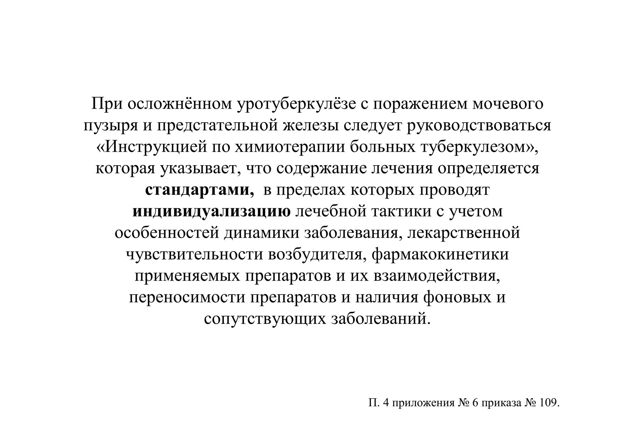 При осложнённом уротуберкулёзе с поражением мочевого
пузыря и предстательной железы следует руководствоваться
 «Инструкцией по химиотерапии больных туберкулезом»,
 которая указывает, что содержание лечения определяется
       стандартами, в пределах которых проводят
      индивидуализацию лечебной тактики с учетом
   особенностей динамики заболевания, лекарственной
     чувствительности возбудителя, фармакокинетики
      применяемых препаратов и их взаимодействия,
     переносимости препаратов и наличия фоновых и
              сопутствующих заболеваний.



                                  П. 4 приложения № 6 приказа № 109.
 