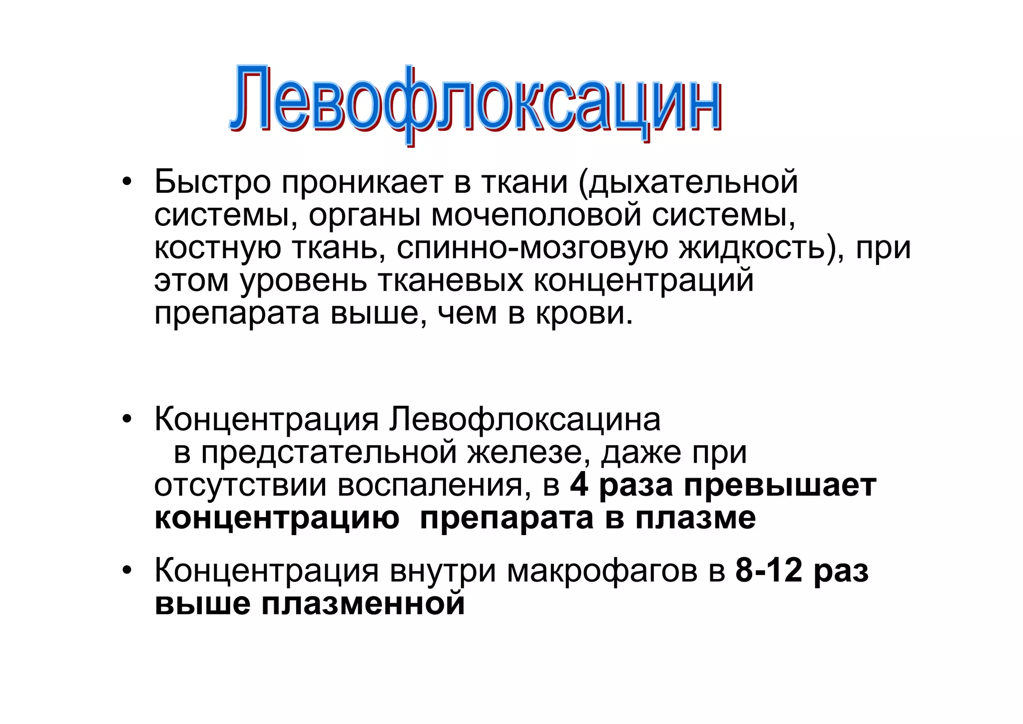 • Быстро проникает в ткани (дыхательной
  системы, органы мочеполовой системы,
  костную ткань, спинно-мозговую жидкость), при
  этом уровень тканевых концентраций
  препарата выше, чем в крови.


• Концентрация Левофлоксацина
   в предстательной железе, даже при
  отсутствии воспаления, в 4 раза превышает
  концентрацию препарата в плазме
• Концентрация внутри макрофагов в 8-12 раз
  выше плазменной
 