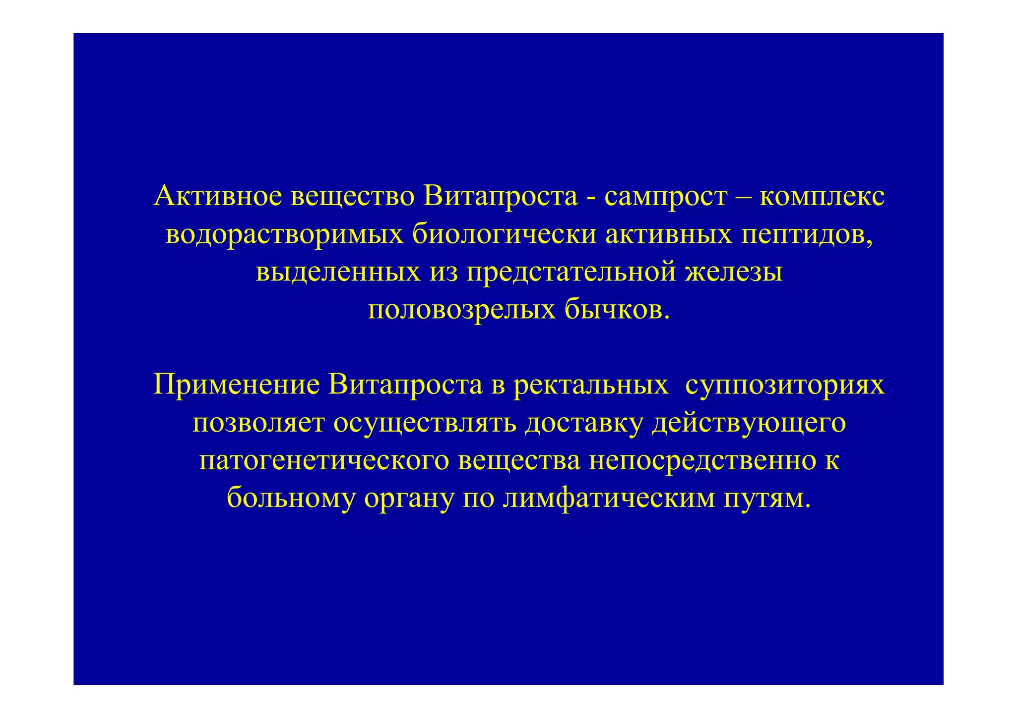Активное вещество Витапроста - сампрост – комплекс
 водорастворимых биологически активных пептидов,
       выделенных из предстательной железы
              половозрелых бычков.

Применение Витапроста в ректальных суппозиториях
  позволяет осуществлять доставку действующего
  патогенетического вещества непосредственно к
    больному органу по лимфатическим путям.
 