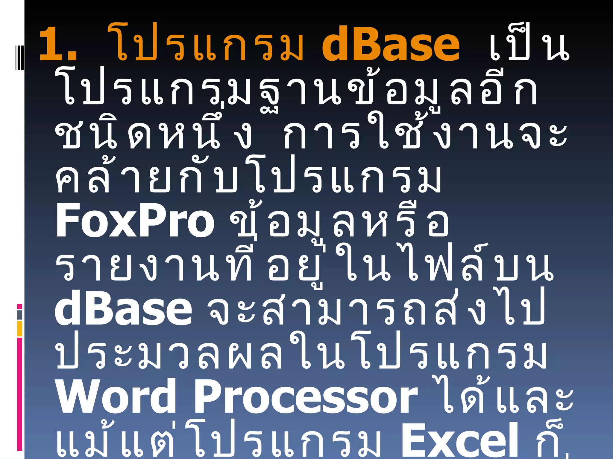 1.   โปรแกรม  dBase    เป็นโปรแกรมฐานข้อมูลอีกชนิดหนึ่ง    การใช้งานจะคล้ายกับโปรแกรม   FoxPro  ข้อมูลหรือรายงานที่อยู่ในไฟล์บน  dBase  จะสามารถส่งไปประมวลผลในโปรแกรม   Word Processor  ได้และแม้แต่โปรแกรม   Excel  ก็สามารถอ่านไฟล์   DBF  ที่สร้างขึ้นโดยโปรแกรม  dBase  ได้ด้วย 
