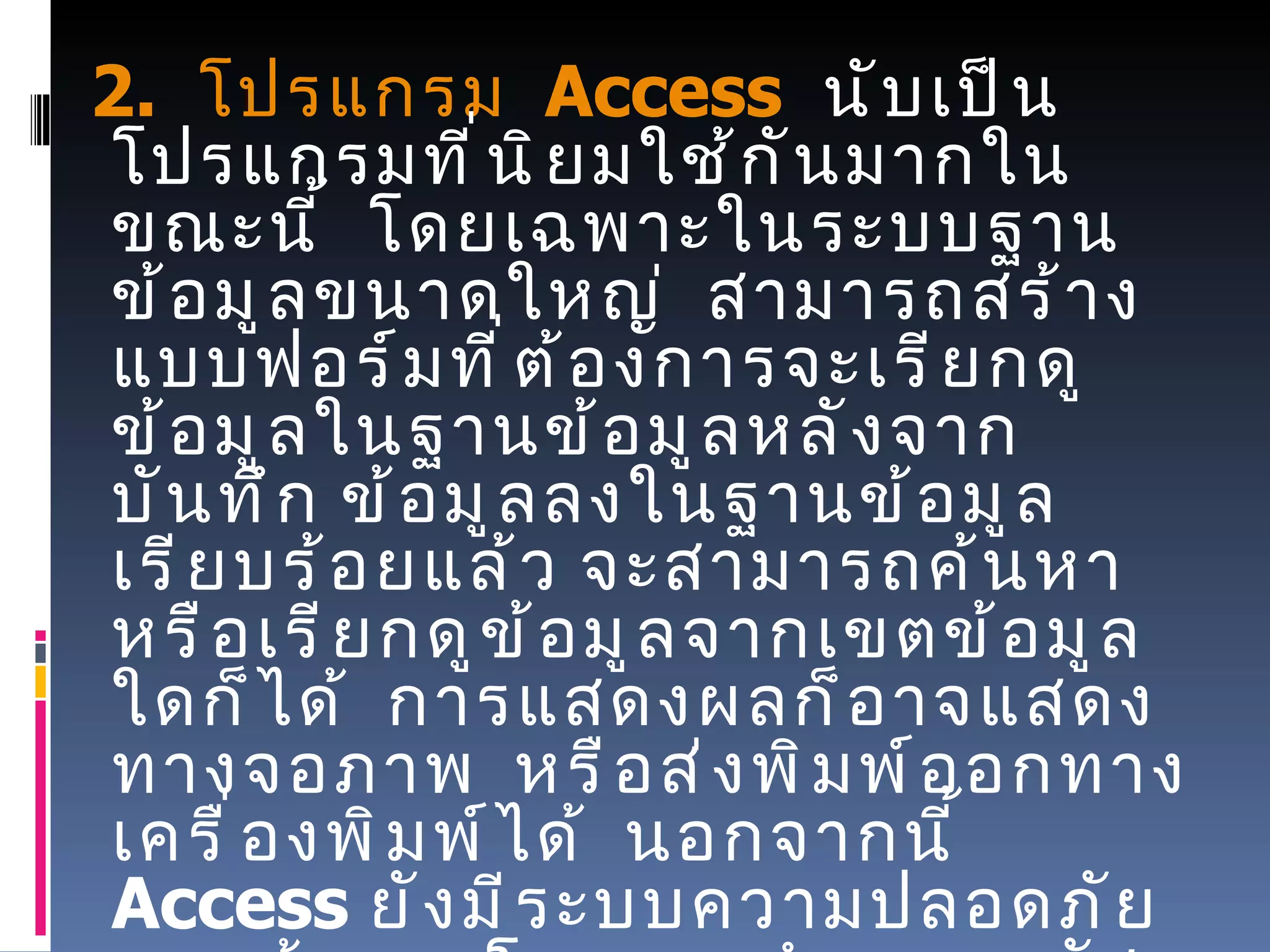      2.   โปรแกรม    Access    นับเป็นโปรแกรมที่นิยมใช้กันมากในขณะนี้    โดยเฉพาะในระบบฐานข้อมูลขนาดใหญ่    สามารถสร้างแบบฟอร์มที่ต้องการจะเรียกดูข้อมูลในฐานข้อมูลหลังจากบันทึก ข้อมูลลงในฐานข้อมูลเรียบร้อยแล้ว จะสามารถค้นหาหรือเรียกดูข้อมูลจากเขตข้อมูลใดก็ได้    การแสดงผลก็อาจแสดงทางจอภาพ    หรือส่งพิมพ์ออกทางเครื่องพิมพ์ได้    นอกจากนี้   Access  ยังมีระบบความปลอดภัยของข้อมูล    โดยการกำหนดรหัสผ่านเพื่อป้องกันความปลอดภัยของข้อมูลในระบบได้ด้วยสำหรับ โปรแกรม   Access  นี้จะกล่าวถึงวิธีการใช้เบื้องต้นโดยสังเขปไว้ในหน่วยถัดไป 