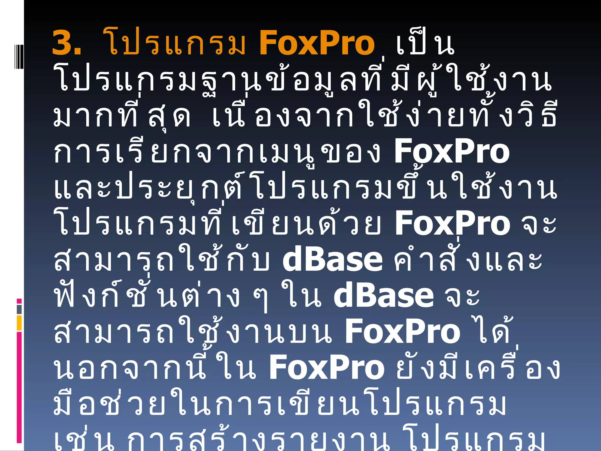      3.   โปรแกรม   FoxPro    เป็นโปรแกรมฐานข้อมูลที่มีผู้ใช้งานมากที่สุด    เนื่องจากใช้ง่ายทั้งวิธีการเรียกจากเมนูของ   FoxPro   และประยุกต์โปรแกรมขึ้นใช้งาน    โปรแกรมที่เขียนด้วย   FoxPro  จะสามารถใช้กับ   dBase  คำสั่งและฟังก์ชั่นต่าง ๆ ใน  dBase  จะสามารถใช้งานบน   FoxPro  ได้นอกจากนี้ใน   FoxPro  ยังมีเครื่องมือช่วยในการเขียนโปรแกรม เช่น การสร้างรายงาน โปรแกรมที่เขียนด้วย  FoxPro  จะสามารถแปรเป็นไฟล์   .EXE  ได้เช่นเดียวกับโปรแกรมภาษาอื่น ๆ และสามารถนำไปใช้งานกับคอมพิวเตอร์เครื่องอื่น ๆ ได้โดยไม่จำเป็นต้องมีโครงสร้างของ   FoxPro  อยู่ในเครื่องด้วย 