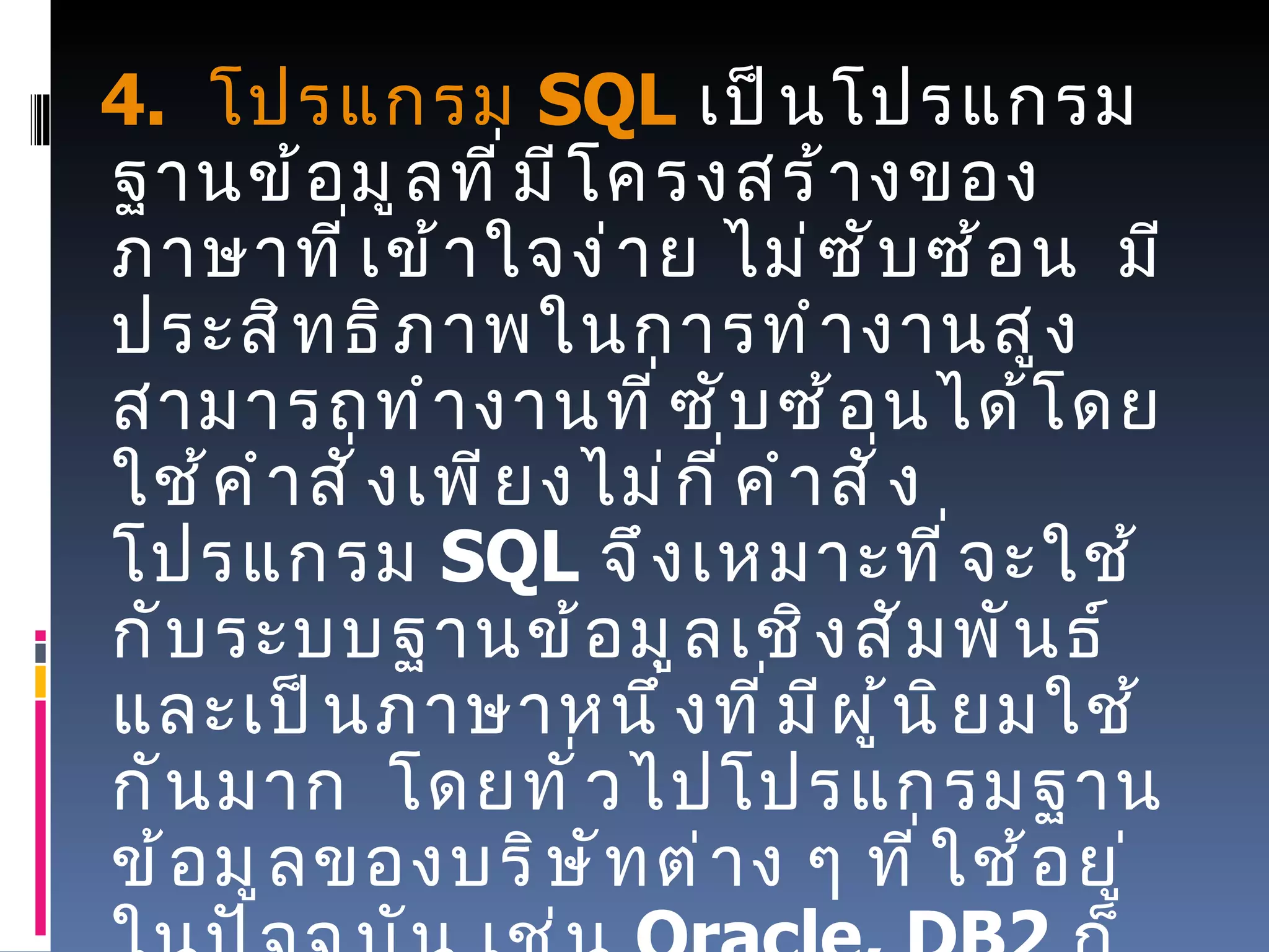      4.   โปรแกรม   SQL   เป็นโปรแกรมฐานข้อมูลที่มีโครงสร้างของภาษาที่เข้าใจง่าย ไม่ซับซ้อน    มีประสิทธิภาพในการทำงานสูง    สามารถทำงานที่ซับซ้อนได้โดยใช้คำสั่งเพียงไม่กี่คำสั่ง    โปรแกรม   SQL  จึงเหมาะที่จะใช้กับระบบฐานข้อมูลเชิงสัมพันธ์    และเป็นภาษาหนึ่งที่มีผู้นิยมใช้กันมาก    โดยทั่วไปโปรแกรมฐานข้อมูลของบริษัทต่าง ๆ ที่ใช้อยู่ในปัจจุบัน เช่น   Oracle, DB2  ก็มักจะมีคำสั่ง   SQL  ที่ต่างจากมาตรฐานไปบ้างเพื่อให้เป็นจุดเด่นของแต่ละโปรแกรมไป 