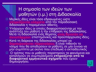 Η σημασία των ιδεών των μαθητών (ι.μ.) στη Διδασκαλία Μερικές ιδέες είναι τόσο εδραιωμένες ώστε  επηρεάζονται ελάχιστα  από την παραδοσιακή διδασκαλία η παραμένουν άθικτες.  Υπάρχουν ιδέες οι οποίες διαφοροποιούνται με την ανάπτυξη του μαθητή ή την επίδραση της διδασκαλίας. Μετά τη διδασκαλία ενός θέματος  είναι δυνατόν να συνυπάρχουν  επιστημονικές και προϋπάρχουσες ιδέες.  Κατά τη διάρκεια της διδασκαλίας μπορεί να  δημιουργούνται παρανοήσεις  ή είναι πιθανόν το νόημα που θα αποδώσουν οι μαθητές σε μία έννοια να μην συμπίπτει με εκείνο που επεδίωκε ο εκπαιδευτικός Ο τρόπος που οι μαθητές παρατηρούν τα φαινόμενα και καταλήγουν σε συμπεράσματα  επηρεάζεται από τα διαφορετικά ερμηνευτικά σχήματα  που έχουν δημιουργήσει.  