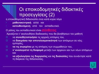 Οι εποικοδομητικές διδακτικές προσεγγίσεις (2) η εποικοδομητική διδασκαλία είναι κατά κύριο λόγο  μαθητοκεντρική  αλλά  και  κατευθυνόμενη  από  τον  εκπαιδευτικό.  Ο ρόλος του εκπαιδευτικού είναι  σύνθετος Χρειάζεται ν' ακολουθήσει διαδικασίες που θα βοηθήσουν τον μαθητή  να  συνειδητοποιήσει  τις αρχικές απόψεις του,  να  δοκιμάσει την αποτελεσματικότητά  των απόψεων σε νέες εμπειρίες,  να τις συγκρίνει  με τις απόψεις των συμμαθητών του,  ν' αναλογιστεί τη διαφορά  μεταξύ των αρχικών και των νέων απόψεων και  να αξιολογήσει τις διεργασίες  και  τις δυσκολίες  που συνάντησε κατά τη διάρκεια της διδασκαλίας. 