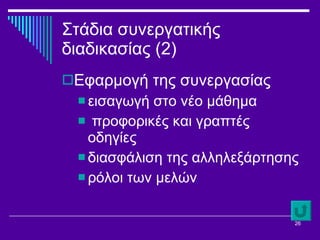 Στάδια συνεργατικής διαδικασίας (2) Εφαρμογή της συνεργασίας εισαγωγή στο νέο μάθημα προφορικές και γραπτές οδηγίες διασφάλιση της αλληλεξάρτησης  ρόλοι των μελών 