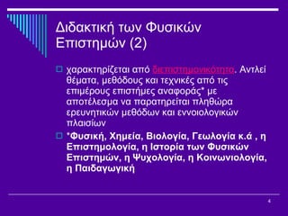 Διδακτική των Φυσικών Επιστημών (2) χαρακτηρίζεται από  διεπιστημονικότητα . Αντλεί θέματα, μεθόδους και τεχνικές από τις επιμέρους επιστήμες αναφοράς *  με αποτέλεσμα να παρατηρείται πληθώρα ερευνητικών μεθόδων και εννοιολογικών πλαισίων  * Φυσική, Χημεία, Βιολογία, Γεωλογία κ.ά  ,  η Επιστημολογία, η Ιστορία των Φυσικών Επιστημών, η Ψυχολογία, η Κοινωνιολογία, η Παιδαγωγική   