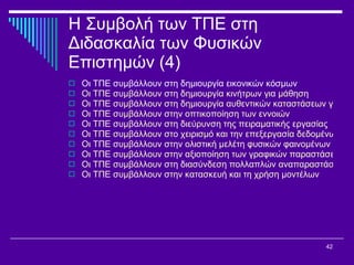 Η Συμβολή των ΤΠΕ στη Διδασκαλία των Φυσικών Επιστημών (4) Οι ΤΠΕ συμβάλλουν στη δημιουργία εικονικών κόσμων Οι ΤΠΕ συμβάλλουν στη δημιουργία κινήτρων για μάθηση Οι ΤΠΕ συμβάλλουν στη δημιουργία αυθεντικών καταστάσεων για τη μελέτη των φαινομένων Οι ΤΠΕ συμβάλλουν στην οπτικοποίηση των εννοιών Οι ΤΠΕ συμβάλλουν στη διεύρυνση της πειραματικής εργασίας Οι ΤΠΕ συμβάλλουν στο χειρισμό και την επεξεργασία δεδομένων Οι ΤΠΕ συμβάλλουν στην ολιστική μελέτη φυσικών φαινομένων και θεωριών Οι ΤΠΕ συμβάλλουν στην αξιοποίηση των γραφικών παραστάσεων Οι ΤΠΕ συμβάλλουν στη διασύνδεση πολλαπλών αναπαραστάσεων Οι ΤΠΕ συμβάλλουν στην κατασκευή και τη χρήση μοντέλων 
