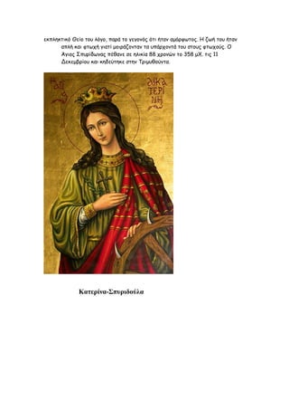 εκπληκτικό Θείο του λόγο, παρά το γεγονός ότι ήταν αμόρφωτος. Η ζωή του ήταν
      απλή και φτωχή γιατί μοιράζονταν τα υπάρχοντά του στους φτωχούς. Ο
      Άγιος Σπυρίδωνας πέθανε σε ηλικία 88 χρονών το 358 μΧ. τις 11
      Δεκεμβρίου και κηδεύτηκε στην Τριμυθούντα.




             Κατερίνα-Σπυριδούλα
 