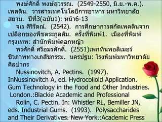 บรรณานุกรม / เอกสารอ้างอิง  พงษ์ศักดิ์ พงษ์สุวรรณ .  ( 2549-2550,  มิ . ย .- พ . ค . ) .  เพคติน .  วารสารเทคโนโลยีการอาหาร มหาวิทยาลัยสยาม .  ปีที่ 3 ( ฉบับ 1 ) :   หน้า 6-13 จเร ศิริรัตณ์ .  ( 2542 ) .  การศึกษาการสกัดเพคตินจากเปลือกของพืชตระกูลส้ม .  ครั้งที่พิมพ์ 1.  เมืองที่พิมพ์กรุงเทพ :  สำนักพิมพ์ดอกหญ้า พรศักดิ์ ศรีอมรศักดิ์ .  (2551) เพกทินพอลิเมอร์ชีวภาพทางเภสัชกรรม .  นครปฐม :  โรงพิมพ์มหาวิทยาลัยศิลปากร Nussinovitch, A. Pectins.  (1997) .  InNussinovitch A, ed. Hydrocolloid Application.  Gum   Technology in the Food and Other Industries.  London.:Blackie Academic and   Professional Rolin, C. Pectin. In: Whistler RL, Bemiller JN, eds. Industrial Gums.  (1993) .  Polysaccharides and Their Derivatives. New York.:Academic Press 