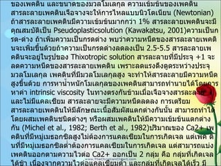 2.  ความหนืดของเพคตินความเข้มข้นของเพคตินนั้นขึ้นอยู่กับความเข้มข้นของเพคติน ปริมาณแคลเซียม ปริมาณความเป็นกรด - ด่าง ชนิดของเพคติน และขนาดของมวลโมเลกุล ความเข้มข้นของเพคติน สารละลายเพคตินเจือจางจะให้การไหลแบบนิวโตเนียน   (Newtonian)  ถ้าสารละลายเพคตินมีความเข้มข้นมากกว่า   1%  สารละลายเพคตินจะมีคุณสมบัติเป็น   Pseudoplasticsolution (Kawakatsu, 2001) ความเป็นกรด - ด่าง ถ้าเพิ่มความเป็นกรดด่าง พบว่าความหนืดของสารละลายเพคตินจะเพิ่มขึ้นด้วยถ้าความเป็นกรดด่างลดลงเป็น  2.5-5.5  สารละลายเพคตินจะอยู่ในรูปของ   Thixotropic solution  สารละลายที่มีประจุ   +1  จะลดความหนืดของสารละลายเพคติน เพราะลดแรงดึงดูดระหว่างประจุมวลโมเลกุล เพคตินที่มีมวลโมเลกุลสูง จะทำให้สารละลายมีความหนืดสูงขึ้นด้วย การหาน้ำหนักโมเลกุลของเพคตินสามารถทำนายได้โดยการหาค่า   intrinsic viscosity  ในทางตรงกันข้ามเมื่อเจือจางสารละลาย และไม่มีแคลเซียม สารละลายจะมีความหนืดลดลง การเตรียมสารละลายเพคตินให้มีลักษณะเนื้อสัมผัสแตกต่างกันนั้น สามารถทำได้โดยผสมเพคตินชนิดต่างๆ หรือผสมเพคตินให้มีความเข้มข้นแตกต่างกัน   (Michel et al., 1982; Berth et al., 1982) ปริมาณของ   Ca2+  เพคตินที่มีหมู่เมธอกซิลสูงไม่ต้องการแคลเซียมในการเกิดเจล แต่เพค ตินที่มีหมู่เมธอกซิลต่ำต้องการแคลเซียมในการเกิดเจล แต่สามารถแบ่งเพคตินออกตามความไวต่อ   Ca2+  ออกเป็น   2  กลุ่ม คือ กลุ่มที่เกิดเจลได้ช้า เนื่องจากความไวต่อแคลเซียมต่ำ และกลุ่มที่เกิดเจลได้เร็ว มีความไวต่อแคลเซียมสูง กลุ่มหลังนี้หากเพิ่มปริมาณแคลเซียมความหนืดของสารละลายเพคตินก็จะสูงขึ้นด้วย 