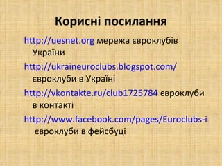 Корисні посилання http://uesnet.org   мережа євроклубів України http://ukraineuroclubs.blogspot.com/  євроклуби в Україні http://vkontakte.ru/club1725784  євроклуби в контакті http://www.facebook.com/pages/Euroclubs-in-Ukraine/173021242735327  євроклуби в фейсбуці   