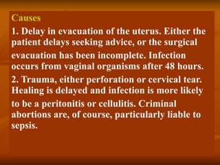 Causes 1. Delay in evacuation of the uterus. Either the patient delays seeking advice, or the surgical evacuation has been incomplete. Infection occurs from vaginal organisms after 48 hours. 2. Trauma, either perforation or cervical tear. Healing is delayed and infection is more likely to be a peritonitis or cellulitis. Criminal abortions are, of course, particularly liable to sepsis. 