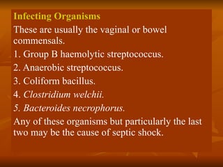 Infecting Organisms These are usually the vaginal or bowel commensals. 1. Group B haemolytic streptococcus. 2. Anaerobic streptococcus. 3. Coliform bacillus. 4.  Clostridium welchii. 5. Bacteroides necrophorus. Any of these organisms but particularly the last two may be the cause of septic shock. 