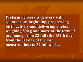 Preterm delivery is delivery with spontaneous beginning, progressing birth activity and delivering a fetus weighing 500 g and more at the term of pregnancy from 22 full (the 154th day from the 1st day of the last menstruation) to 37 full weeks. 