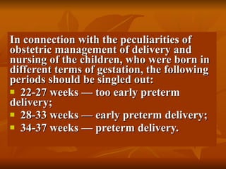 In connection with the peculiarities of obstetric management of delivery and nursing of the children, who were born in different terms of gestation, the following periods should be singled out: 22-27 weeks — too early preterm delivery; 28-33 weeks — early preterm delivery; 34-37 weeks — preterm delivery. 