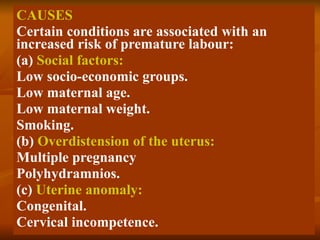 CAUSES Certain conditions are associated with an increased risk of premature labour: (a)  Social factors: Low socio-economic groups. Low maternal age. Low maternal weight. Smoking. (b)  Overdistension of the uterus: Multiple pregnancy Polyhydramnios. (c)  Uterine anomaly: Congenital. Cervical incompetence. 