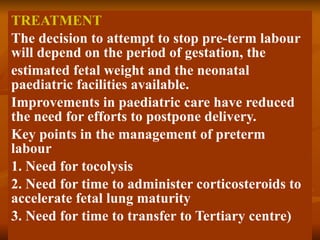 TREATMENT The decision to attempt to stop pre-term labour will depend on the period of gestation, the estimated fetal weight and the neonatal paediatric facilities available. Improvements in paediatric care have reduced the need for efforts to postpone delivery. Key points in the management of preterm labour 1. Need for tocolysis 2. Need for time to administer corticosteroids to accelerate fetal lung maturity 3. Need for time to transfer to Tertiary centre) 