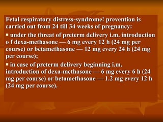 Fetal respiratory distress-syndrome! prevention is carried out from 24 till 34 weeks of pregnancy: under the threat of preterm delivery i.m. introduction o f dexa-methasone — 6 mg every 12 h (24 mg per course) or betamethasone — 12 mg every 24 h (24 mg per course); in case of preterm delivery beginning i.m. introduction of dexa-mcthasone — 6 mg every 6 h (24 mg per course) or betamethasone — 1.2 mg every 12 h (24 mg per course). 