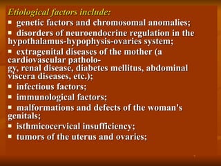 Etiological factors include: genetic factors and chromosomal anomalies; disorders of neuroendocrine regulation in the hypothalamus-hypophysis-ovaries system; extragenital diseases of the mother (a cardiovascular patholo­ gy, renal disease, diabetes mellitus, abdominal viscera diseases, etc.); infectious factors; immunological factors; malformations and defects of the woman's genitals; isthmicocervical insufficiency; tumors of the uterus and ovaries; 