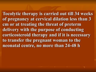Tocolytic therapy is carried out till 34 weeks of pregnancy at cervical dilation less than 3 cm or at treating the threat of preterm delivery with the purpose of conducting corticosteroid therapy and if it is necessary to transfer the pregnant woman to the neonatal centre, no more than 24-48 h  