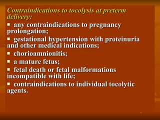 Contraindications to tocolysis at preterm delivery: any contraindications to pregnancy prolongation; gestational hypertension with proteinuria and other medical indications; chorioamnionitis; a mature fetus; fetal death or fetal malformations incompatible with life; contraindications to individual tocolytic agents. 