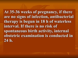 At 35-36 weeks of pregnancy, if there are no signs of infection, antibacterial therapy is begun in 18 h of waterless interval. If there is no risk of spontaneous birth activity, internal obstetric examination is conducted in 24 h.  