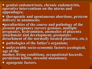 genital endometriosis, chronic endometritis, operative interventions on the uterus and appendages; therapeutic and spontaneous abortions, pretcrm delivery in   anamnesis;   peculiarities of the course and pathology of the present pregnancy (severe gestoses, multiple pregnancy, hydramnion, anomalies   of placenta attachment and development, premature detachment of   the normally located placenta, etc.); pathologies of the father's organism; unfavorable socio-economic factors (ecological, age of the mother, living conditions, occupational hazards, pernicious habits,   stressful situations); agnogenic factors. 