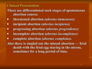 Clinical Presentation There are differentiated such stages of spontaneous abortion course: threatened abortion  (abortus immenens): incipient abortion  (abortus incipiens); progressing abortion  (abortus progrediens); incomplete abortion  (abortus incompletus); complete abortion  (abortus completus). Also there is singled out the missed abortion — fetal death with the fetal egg staying in the uterus, sometimes for a long period of time.  