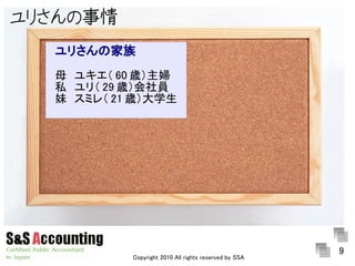ユリさんの事情
  ユリさんの家族
  母　ユキエ（ 60 歳）主婦
  私　ユリ（ 29 歳）会社員
  妹　スミレ（ 21 歳）大学生




                                                       9
           Copyright 2010 All rights reserved by SSA
 