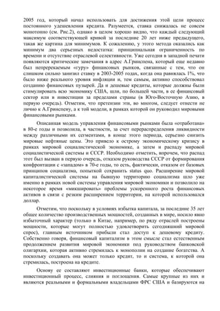 2005 год, который начал использовать для достижения этой цели процесс
постоянного удешевления кредита. Разумеется, ставка снижалась не совсем
монотонно (см. Рис.2), однако в целом хорошо видно, что каждый следующий
максимум соответствующей кривой за последние 20 лет ниже предыдущего,
такая же картина для минимумов. К сожалению, у этого метода оказались как
минимум два серьезных недостатка: принципиальная ограниченность по
времени и отсутствие отраслевой селективности. Уже сегодня в западной печати
появляются критические замечания в адрес А.Гринспена, который еще недавно
был непререкаемым «гуру» финансовых рынков, связанные с тем, что он
слишком сильно занизил ставку в 2003-2005 годах, когда она равнялась 1%, что
было ниже реального уровня инфляции и, тем самым, активно способствовал
созданию финансовых пузырей. Да и дешевые кредиты, которые должны были
стимулировать всю экономику США, шли, по большей части, в ее финансовый
сектор или в инвестиции за пределами страны (в Юго-Восточную Азию, в
первую очередь). Отметим, что претензии эти, во многом, следует отнести не
лично к А.Гринспену, а к той модели, в рамках которой он руководил мировыми
финансовыми рынками.
      Описанная модель управления финансовыми рынками была «отработана»
в 80-е годы и позволила, в частности, за счет перераспределения ликвидности
между различными их сегментами, в конце этого периода, серьезно снизить
мировые нефтяные цены. Это привело к острому экономическому кризису в
рамках мировой социалистической экономике, а затем и распаду мировой
социалистической системы и СССР. Необходимо отметить, впрочем, что распад
этот был вызван в первую очередь, отказом руководства СССР от формирования
конфронтации с «западом» в 70-е годы, то есть, фактически, отказом от базовых
принципов социализма, попыткой сохранить status quo. Расширение мировой
капиталистической системы на бывшую территорию социализма шло уже
именно в рамках новой системы управления мировой экономики и позволило на
некоторое время «микшировать» проблемы ускоренного роста финансовых
активов в связи с резким расширением территории, на которой использовался
доллар.
     Отметим, что поскольку в условиях избытка капитала, за последние 35 лет
общее количество производственных мощностей, созданных в мире, носило явно
избыточный характер (только в Китае, например, по ряду отраслей построены
мощности, которые могут полностью удовлетворить сегодняшний мировой
спрос), главным источником прибыли стал доступ к дешевому кредиту.
Собственно говоря, финансовый капитализм в этом смысле стал естественным
продолжением развития мировой экономики под руководством банковской
олигархии, которая активно стремилась к монополии на создание богатства. А
поскольку создавать она может только кредит, то и система, к которой она
стремилась, построена на кредите.
     Основу ее составляют инвестиционные банки, которые обеспечивают
инвестиционный процесс, слияния и поглощения. Самые крупные из них и
являются реальными и формальными владельцами ФРС США и базируются на
 