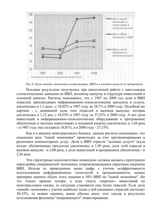 Рис.9. Доля «новой» экономики в инвестициях, ВВП и в валовом выпуске (в процентах).
       Похожие результаты получились при аналогичной работе с ежегодными
статистическими данными по ВВП, валовому выпуску и структуре инвестиций в
основной капитал. Расчеты показывают, что с 1987 по 2000 год доля в ВВП
отраслей, производящих информационно-технологические продукты и услуги,
увеличилась в 1,1 раза - с 26,02% в 1987 году до 28,7% в 2000 году. Подобная же
картина - с динамикой доли этих отраслей в валовом выпуске, которая
увеличилась в 1,12 раз, с 24,55% в 1987 году до 27,52% в 2000 году. А вот доля
инвестиций в информационно-технологическое оборудование и программное
обеспечение в частных инвестициях в основной капитал увеличилась в 1,44 раза
- в 1987 году она составила 18,81%, а в 2000 году - 27,15%.
      Как и в анализе межотраслевого баланса, данные расчеты показывают, что
изменение веса "новой экономики" происходит за счет программирования и
различных компьютерных услуг. Доля в ВВП отрасли "деловые услуги" (куда
входят обозначенные продукты) увеличилась в 1,89 раза, доля этой отрасли в
валовом выпуске - в 2,08 раза, а доля инвестиций в программное обеспечение - в
2,56 раза.
     Эти структурные несоответствия неминуемо должны вызвать структурную
перестройку американской экономики, сопровождающуюся серьезным падением
ВВП. Исходя из приведенных выше цифр, с учетом неэффективности
использования информационных технологий в промышленности, можно
примерно оценить объем этого падения в 10% ВВП по "новой экономике". Но
это только прямые потери, а если учесть «перенос» инвестиций по
межотраслевым связям, то ситуация становится еще более тяжелой. Если доля
«новой» экономики с учетом наиболее тесно с ней связанных отраслей достигает
30-35%, то можно оценить, какие убытки несет этот сектор в результате
исчезновения феномена "опережающего" инвестирования.
 