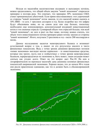 Исходя из масштабов несоответствия входящих и выходящих потоков,
можно предположить, что общий объем закупок "новой экономики" сократится
примерно в полтора раза. Это означает, что примерно 30% экономики США
станет принципиально убыточной. Если прямо восстанавливать этот утраченный
со стороны "новой экономики" поток заказов, то его масштаб можно оценить в
10% ВВП - то есть 1 триллион долларов в год. Более подробно все эти цифры
будут обоснованы ниже, но на самом деле они еще больше, поскольку
необходимо еще компенсировать дополнительный входящий инвестиционный
поток в эти смежные отрасли. Суммарный объем этих отраслей больше, чем всей
"новой экономики", но зато и рост их был ниже, поэтому можно считать, что
объем этого инвестиционного потока примерно равен потоку заказов со стороны
"новой экономики". Итого, получаем 2 триллиона в год - около 200 миллиардов в
месяц.
      Данное исследование касается межотраслевого баланса и возникает
естественный вопрос о том, а имеют ли его результаты аналоги в чисто
финансовых показателях. Ведь с точки зрения динамики финансовых потоков
«новая экономика» выглядит вполне нормально – те инвестиционные средства,
которые она тратит, пусть они и «избыточны» с точки зрения межотраслевых
балансов, перераспределятся по экономике и, быть может, такая ситуация может
длиться как угодно долго. Ответ на это вопрос дает Рис.10. На нем в
логарифмическом по вертикале масштабе дана динамика основных финансовых
показателей американской экономики. Хорошо видно, что до начала 80-х годов
они росли практически одинаково, как это и должно быть в сбалансированной
экономике.

              В В П                             Ч аст. доходы                      Денеж. поток                   Д о лг д о м о х о з.
              С овок уп . долг                  M 3                                S & P -5 0 0

        2 ,0 0 0

        1 ,8 0 0

        1 ,6 0 0

        1 ,4 0 0

        1 ,2 0 0

        1 ,0 0 0

        0 ,8 0 0

        0 ,6 0 0

        0 ,4 0 0

        0 ,2 0 0

        0 ,0 0 0

       - 0 ,2 0 0
                                                              1977
                    1959

                           1962

                                  1965

                                         1968

                                                1971

                                                       1974




                                                                     1980

                                                                            1983

                                                                                      1986

                                                                                             1989

                                                                                                    1992

                                                                                                           1995

                                                                                                                  1998

                                                                                                                         2001

                                                                                                                                2004




     Рис.10. Динамика основных финансовых показателей экономики США в 1959-2006 гг.
 