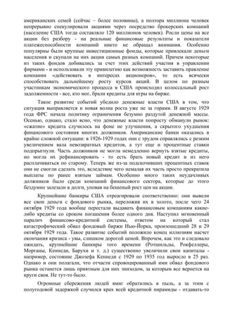 американских семей (сейчас – более половины), а полтора миллиона человек
непрерывно спекулировали акциями через посредство брокерских компаний
(население США тогда составляло 120 миллионов человек). Росли цены на все
акции без разбору - на реальные финансовые результаты и показатели
платежеспособности компаний никто не обращал внимания. Особенно
популярны были крупные инвестиционные фонды, которые привлекали деньги
населения и скупали на них акции самых разных компаний. Причем некоторые
из таких фондов добивались за счет этих действий участия в управлении
фирмами - и использовали эту привилегию как возможность заставить правление
компании «действовать в интересах акционеров», то есть всячески
способствовать дальнейшему росту курсов акций. В целом по разным
участникам экономического процесса в США происходил колоссальный рост
задолженности - все, кто мог, брали кредиты для игры на бирже.
     Такое развитие событий убедило денежные власти США в том, что
ситуация выправляется и новая волна роста уже не за горами. В августе 1929
года ФРС начала политику ограничения безумно раздутой денежной массы.
Осенью, однако, стало ясно, что денежные власти попросту обманули рынок:
«сжатие» кредита случилось на фоне не улучшения, а скрытого ухудшения
финансового состояния многих должников. Американские банки оказались в
крайне сложной ситуации: в 1926-1929 годах они с трудом справлялись с резким
увеличением вала невозвратных кредитов, а тут еще и процентные ставки
подпрыгнули. Часть должников не могла немедленно вернуть взятые кредиты,
но могла их рефинансировать - то есть брать новый кредит и из него
расплачиваться по старому. Теперь же из-за подскочивших процентных ставок
они не смогли сделать это, вследствие чего немалая их часть просто прекратила
выплаты по ранее взятым займам. Особенно много таких неудачливых
должников было среди компаний финансового сектора, которые до этого
бездумно залезали в долги, уповая на бешеный рост цен на акции.
      Крупнейшие банкиры США отреагировали соответственно: они вывели
все свои деньги с фондового рынка, переложив их в золото, после чего 24
октября 1929 года вообще перестали выдавать финансовым компаниям какие-
либо кредиты со сроком погашения более одного дня. Наступил мгновенный
паралич финансово-кредитной системы, ответом на который стал
катастрофический обвал фондовый биржи Нью-Йорка, произошедший 28 и 29
октября 1929 года. Такое развитие событий положило конец иллюзиям насчет
окончания кризиса - увы, слишком дорогой ценой. Впрочем, как это и следовало
ожидать, крупнейшие банкиры того времени (Ротшильды, Рокфеллеры,
Морганы, Кеннеди, Барухи и т. д.) существенно увеличили свои капиталы -
например, состояние Джозефа Кеннеди с 1929 по 1935 год выросло в 25 раз.
Однако и они полагали, что отчасти спровоцированный ими обвал фондового
рынка останется лишь приятным для них эпизодом, за которым все вернется на
круги своя. Не тут-то было.
     Огромные сбережения людей вмиг обратились в пыль, а за этим с
полугодовой задержкой случился крах всей кредитной пирамиды - отдавать-то
 