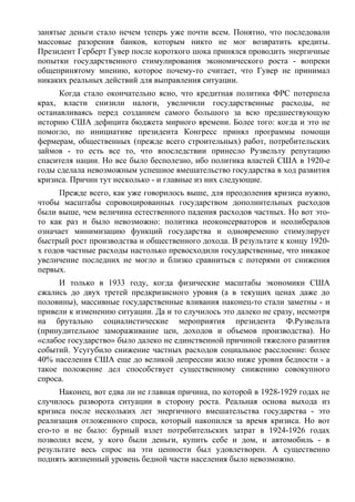 занятые деньги стало нечем теперь уже почти всем. Понятно, что последовали
массовые разорения банков, которым никто не мог возвратить кредиты.
Президент Герберт Гувер после короткого шока принялся проводить энергичные
попытки государственного стимулирования экономического роста - вопреки
общепринятому мнению, которое почему-то считает, что Гувер не принимал
никаких реальных действий для выправления ситуации.
     Когда стало окончательно ясно, что кредитная политика ФРС потерпела
крах, власти снизили налоги, увеличили государственные расходы, не
останавливаясь перед созданием самого большого за всю предшествующую
историю США дефицита бюджета мирного времени. Более того: когда и это не
помогло, по инициативе президента Конгресс принял программы помощи
фермерам, общественных (прежде всего строительных) работ, потребительских
займов - то есть все то, что впоследствии принесло Рузвельту репутацию
спасителя нации. Но все было бесполезно, ибо политика властей США в 1920-е
годы сделала невозможным успешное вмешательство государства в ход развития
кризиса. Причин тут несколько - и главные из них следующие.
      Прежде всего, как уже говорилось выше, для преодоления кризиса нужно,
чтобы масштабы спровоцированных государством дополнительных расходов
были выше, чем величина естественного падения расходов частных. Но вот это-
то как раз и было невозможно: политика неоконсерваторов и неолибералов
означает минимизацию функций государства и одновременно стимулирует
быстрый рост производства и общественного дохода. В результате к концу 1920-
х годов частные расходы настолько превосходили государственные, что никакое
увеличение последних не могло и близко сравниться с потерями от снижения
первых.
     И только в 1933 году, когда физические масштабы экономики США
сжались до двух третей предкризисного уровня (а в текущих ценах даже до
половины), массивные государственные вливания наконец-то стали заметны - и
привели к изменению ситуации. Да и то случилось это далеко не сразу, несмотря
на брутально социалистические мероприятия президента Ф.Рузвельта
(принудительное замораживание цен, доходов и объемов производства). Но
«слабое государство» было далеко не единственной причиной тяжелого развития
событий. Усугубило снижение частных расходов социальное расслоение: более
40% населения США еще до великой депрессии жило ниже уровня бедности - а
такое положение дел способствует существенному снижению совокупного
спроса.
      Наконец, вот едва ли не главная причина, по которой в 1928-1929 годах не
случилось разворота ситуации в сторону роста. Реальная основа выхода из
кризиса после нескольких лет энергичного вмешательства государства - это
реализация отложенного спроса, который накопился за время кризиса. Но вот
его-то и не было: бурный взлет потребительских затрат в 1924-1926 годах
позволил всем, у кого были деньги, купить себе и дом, и автомобиль - в
результате весь спрос на эти ценности был удовлетворен. А существенно
поднять жизненный уровень бедной части населения было невозможно.
 