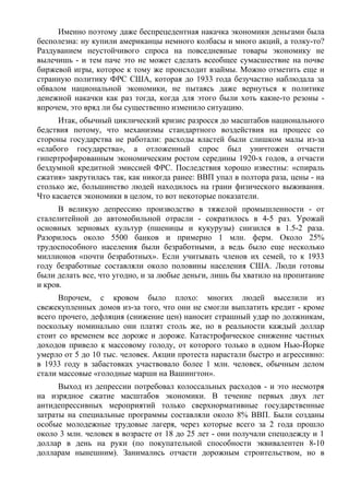 Именно поэтому даже беспрецедентная накачка экономики деньгами была
бесполезна: ну купили американцы немного колбасы и много акций, а толку-то?
Раздуванием неустойчивого спроса на повседневные товары экономику не
вылечишь - и тем паче это не может сделать всеобщее сумасшествие на почве
биржевой игры, которое к тому же происходит взаймы. Можно отметить еще и
странную политику ФРС США, которая до 1933 года безучастно наблюдала за
обвалом национальной экономики, не пытаясь даже вернуться к политике
денежной накачки как раз тогда, когда для этого были хоть какие-то резоны -
впрочем, это вряд ли бы существенно изменило ситуацию.
      Итак, обычный циклический кризис разросся до масштабов национального
бедствия потому, что механизмы стандартного воздействия на процесс со
стороны государства не работали: расходы властей были слишком малы из-за
«слабого государства», а отложенный спрос был уничтожен отчасти
гипертрофированным экономическим ростом середины 1920-х годов, а отчасти
бездумной кредитной эмиссией ФРС. Последствия хорошо известны: «спираль
сжатия» закрутилась так, как никогда ранее: ВВП упал в полтора раза, цены - на
столько же, большинство людей находилось на грани физического выживания.
Что касается экономики в целом, то вот некоторые показатели.
      В великую депрессию производство в тяжелой промышленности - от
сталелитейной до автомобильной отрасли - сократилось в 4-5 раз. Урожай
основных зерновых культур (пшеницы и кукурузы) снизился в 1.5-2 раза.
Разорилось около 5500 банков и примерно 1 млн. ферм. Около 25%
трудоспособного населения были безработными, а ведь было еще несколько
миллионов «почти безработных». Если учитывать членов их семей, то к 1933
году безработные составляли около половины населения США. Люди готовы
были делать все, что угодно, и за любые деньги, лишь бы хватило на пропитание
и кров.
      Впрочем, с кровом было плохо: многих людей выселили из
свежекупленных домов из-за того, что они не смогли выплатить кредит - кроме
всего прочего, дефляция (снижение цен) наносит страшный удар по должникам,
поскольку номинально они платят столь же, но в реальности каждый доллар
стоит со временем все дороже и дороже. Катастрофическое снижение частных
доходов привело к массовому голоду, от которого только в одном Нью-Йорке
умерло от 5 до 10 тыс. человек. Акции протеста нарастали быстро и агрессивно:
в 1933 году в забастовках участвовало более 1 млн. человек, обычным делом
стали массовые «голодные марши на Вашингтон».
      Выход из депрессии потребовал колоссальных расходов - и это несмотря
на изрядное сжатие масштабов экономики. В течение первых двух лет
антидепрессивных мероприятий только сверхнормативные государственные
затраты на специальные программы составляли около 8% ВВП. Были созданы
особые молодежные трудовые лагеря, через которые всего за 2 года прошло
около 3 млн. человек в возрасте от 18 до 25 лет - они получали спецодежду и 1
доллар в день на руки (по покупательной способности эквивалентен 8-10
долларам нынешним). Занимались отчасти дорожным строительством, но в
 