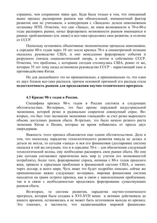 страшнее, чем сохранение status quo. Беда была только в том, что описанный
выше процесс расширения рынков как обязательный, имманентный фактор
развития они не учитывали, а конкуренция с «Западом» делала невозможным
остановку НТП. Отметим, что сам «Запад», не имея возможности в 70-е-80-е
годы расширять рынки, начал форсировать возможности рынков имеющихся в
рамках «рейганомики» (см. ниже) и все-таки продолжил свое развитие, в отличие
от СССР.
      Поскольку остановить объективные экономические процессы невозможно,
к середине 80-х годов через 10 лет после кризиса 70-х в симметричной позиции
оказалось руководство США, и оно немедленно форсировало события и
разрушило сначала социалистический лагерь, а потом и собственно СССР.
Отметим, что проблемы, с которыми сегодня столкнулись США, ровно те же,
которые 35 лет тому назад остановили руководство СССР – нарастающий хаос и
противодействие Китая.
      Но для дальнейшего это не принципиально, а принципиально то, что один
из двух блоков все-таки распался, причем основной причиной его распада стала
недостаточность рынков для продолжения научно-технического прогресса.


     4.3 Кризис 90-х годов в России.
     Специфика кризиса 90-х годов в России состояла в следующих
обстоятельствах. Во-первых, это был кризис передовой индустриальной
экономики, которой резко и радикально сократили совокупный спрос. Во-
вторых, это был этап экспансии экономики «западной» за счет резко выросшего
объема доступных рынков сбыта. В-третьих, это было начало резкого роста
экономик Китая и Индии, которые на время избавились от пресса двух
сверхдержав.
      Важность этого кризиса объясняется еще одним обстоятельством. Дело в
том, что поскольку парадигма технологического развития никуда не делась и
деться не могла, то сегодня «запад» и вся его финансовая (долларовая) система
оказался в той же ситуации, что и в середине 70-х – для обеспечения следующей
технологической волны, ему необходимо расширить свои рынки сбыта. Но они
уже сегодня составляют практически весь мир (с учетом его возможностей
потреблять), более того, форсирование спроса, начиная с 80-х годов прошлого
века, привело к серьезным проблемам в финансовой системе США, а значит,
через доллар, и всего мира. Чуть ниже это будет подробно описано, сейчас же
принципиально важно следующее: во-первых, мировая финансовая система
находится на грани острого кризиса, как в связи с накопленными проблемами,
так и в связи с необходимостью продолжать форсирование существующих
рынков сбыта.
     Во-вторых, та система развития, парадигма научно-технического
прогресса, которая была создана в XVI-XVII веках и активно действовала до
нашего времени, остановилась и не может быть источником выхода из кризиса.
Это означает, в частности, что надвигающийся мировой финансово-
 