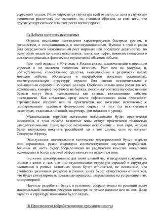 серьезный упадок. Резко упростится структура всей отрасли, ее доля в структуре
экономики различных зон вырастет, но, главным образом, за счет того, что
другие упадут сильнее и за счет роста господдержки.


     Б) Добыча полезных ископаемых
     Отрасль последние десятилетия характеризуется быстрым ростом, и
физическим, и инновационным, и институциональным. Именно в этой отрасли
был сосредоточен максимальный рост мировых цен последнее десятилетие, по
некоторым видам полезных ископаемых, таких, как нефть, появились опасения о
появлении реальных физических ограничений объемов добычи.
     Рост этой отрасли в 90-е годы в России связан исключительно с внешним
спросом и не является типичным явлением. Рост цен на ресурсы, и,
соответственно, колоссальные средства, вкладываемые в разработку новых
методов добычи, обогащения и переработки полезных ископаемых,
институциональную структуру отрасли был связан исключительно с
повышенным спросом и эмиссией доллара. Особенно сильно цены росли для тех
ископаемых, которые торгуются на биржах, поскольку соответствующие ценные
бумаги могут быть использованы как активы, связывающие избыток
ликвидности. Как следствие, сразу после дефляционного шока произойдет
стремительное падение цен на практически все полезные ископаемые с
одновременным падением физического спроса на них (за исключением
некоторых отдельных позиций, например, драгметаллов и урана).
     Межзональная торговля полезными ископаемыми будет практически
исключена, в этом смысле валютные зоны станут практически полностью
самодостаточными. Единственное возможное исключение – зона евро, которая
будет вынуждена покупать российский газ в том случае, если не получит
Северную Африку.
     Эксплуатация значительного количества месторождений будет закрыта
или ограничена, резко сократятся соответствующие научные разработки.
Большая их часть будет сосредоточена на увеличении качества извлечения
ископаемых и более высокой эффективности их использования.
      Биржевое ценообразование для значительной части продукции сохранится,
однако в связи с тем, что институциональная структура отраслей и структура
экономики в разных валютных зонах будет отличаться, не исключено, что
стоимость различных ресурсов в разных зонах будет существенно отличаться,
что будет стимулировать локальные процессы, направленные на устранение этих
диспропорций.
     Научные разработки будут, в основном, сосредоточены на решении задач
максимальной экономии ресурсов несмотря на резкое падение цен на них. Доля
отрасли в структуре экономики будет падать.


     В) Производство (обрабатывающая промышленность)
 