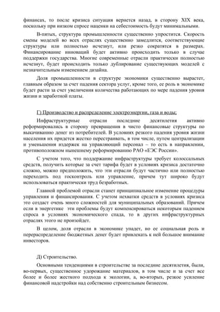 финансах, то после кризиса ситуация вернется назад, в сторону XIX века,
поскольку при низком спросе наценки на себестоимость будут минимальными.
     В-пятых, структура промышленности существенно упростится. Скорость
смены моделей во всех отраслях существенно замедлится, соответствующие
структуры или полностью исчезнут, или резко сократятся в размерах.
Финансирование инноваций будет активно происходить только в случае
поддержки государства. Многие современные отрасли практически полностью
исчезнут, будет происходить только дублирование существующих моделей с
незначительным изменением дизайна.
      Доля промышленности в структуре экономики существенно вырастет,
главным образом за счет падения сектора услуг, кроме того, ее роль в экономике
будет расти за счет увеличения количества работающих по мере падения уровня
жизни и заработной платы.


     Г) Производство и распределение электроэнергии, газа и воды;
     Инфраструктурные      отрасли     последние     десятилетия     активно
реформировались в сторону превращения в чисто финансовые структуры по
выкачиванию денег из потребителей. В условиях резкого падения уровня жизни
населения их придется жестко перестраивать, в том числе, путем централизации
и уменьшения издержек на управляющий персонал – то есть в направлении,
противоположном нынешнему реформированию РАО «ЕЭС России».
      С учетом того, что поддержание инфраструктуры требует колоссальных
средств, получить которые за счет тарифа будет в условиях кризиса достаточно
сложно, можно предположить, что эти отрасли будут частично или полностью
переходить под госконтроль или управление, причем тут широко будут
использоваться практически труд безработных.
      Главной проблемой отрасли станет принципиальное изменение процедуры
управления и финансирования. С учетом нехватки средств в условиях кризиса
это создаст очень много сложностей для муниципальных образований. Причем
если в энергетике эти проблемы будут компенсироваться некоторым падением
спроса в условиях экономического спада, то в других инфраструктурных
отраслях этого не произойдет.
     В целом, доля отрасли в экономике упадет, но ее социальная роль и
перераспределение бюджетных денег будет привлекать к ней большое внимание
инвесторов.


     Д) Строительство.
      Основными тенденциями в строительстве за последние десятилетия, были,
во-первых, существенное удорожание материалов, в том числе и за счет все
более и более жесткого подхода к экологии, а, во-вторых, резкое усиление
финансовой надстройки над собственно строительным бизнесом.
 