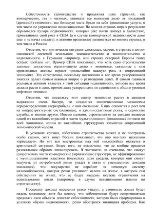 Себестоимость строительства и продажная цена строений, как
коммерческих, так и частных, занимала все меньшую долю от продажной
(арендной) стоимости, все большую часть брали на себя финансовые услуги, в
том числе по управлению недвижимостью. Во многих странах мира в результате
образовался пузырь недвижимости, который уже почти лопнул в Казахстане,
приостановил свой рост в США (а в случае коммерческой недвижимости даже
еще и не начал спадать), и активно продолжает развиваться во многих странах, в
том числе в России
     Отметим, что критическая ситуация сложилась, скорее, в странах с англо-
саксонской системой земельного законодательства и законодательство о
недвижимости, в Германии например, или странах северной Европы таких
острых проблем нет. Пример США показывает, что хотя само строительство
занимает достаточно ограниченную долю в экономике, связанные с ним
производные активы играют чрезвычайно важную роль в современной
экономике. Это естественно, поскольку постоянная и все время ускоряющаяся
эмиссия делает самым важным вопрос о размещении денег. И самым главным
реальным активом является в этой ситуации недвижимость, которая все время
должна расти в цене, причем даже ускоренными по сравнению с общим уровнем
инфляции темпами.
     Отметим, что поскольку этот сектор экономики растет в ценовом
выражении очень быстро, то создаются многочисленные механизмы
перераспределения сверхприбыли, с ним связанные. К ним относится и рост цен
на инфраструктурные составляющие, и административная рента, и сервисные
службы, и многое другое. Иными словами, строительство на сегодня является
одной из важнейших отраслей в части мультипликации финансовых потоков по
всей экономики, одним из важнейших структурных элементов современной
экономической модели.
      В условиях кризиса, собственно строительство может и не пострадать
особо сильно, хотя опыт России показывает, что оно все-таки несколько
«проседает». Но вот вся выстроенная над ней «надстройка» окажется в
критической ситуации. Более того, не исключено, что ее вообще придется
радикальным образом ликвидировать. В частности, не очевидно, что смогут
существовать чисто коммерческие управляющие структуры, не аффилированные
с муниципальными властями (поскольку доля средств, которые они смогут
получать от потребителей резко упадет в связи с уменьшением доходов
последних), что государство не перейдет на немецкую систему
налогообложения, которая резко усиливает налоги на жилье, в котором сам
собственник не живет, что не будут введены жесткие ограничения на
использование земли (например, в случае невыполнения планов по
строительству).
     Поскольку доходы населения резко упадут, а стоимость жилья будет
падать медленнее, хотя бы потому, что собственники будут сопротивляться
продавать свои объекты дешевле себестоимости, которая была сформирована в
условиях «бума» недвижимости, резко обострится жилищная проблема. Как
 
