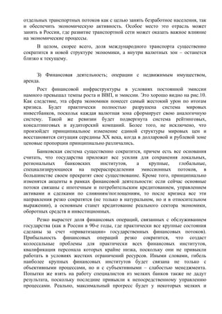 отдельных транспортных потоков как с целью занять безработное населения, так
и обеспечить экономическую активность. Особое место это отрасль может
занять в России, где развитие транспортной сети может оказать важное влияние
на экономические процессы.
     В целом, скорее всего, доля международного транспорта существенно
сократится в новой структуре экономики, а внутри валютных зон – останется
близко к текущему.


     З) Финансовая деятельность; операции с недвижимым имуществом,
аренда.
      Рост финансовой инфраструктуры в условиях постоянной эмиссии
намного превышал темпы роста и ВВП, и эмиссии. Это хорошо видно на рис.10.
Как следствие, эта сфера экономики понесет самый жестокий урон по итогам
кризиса. Будет практически полностью разрушена система мировых
инвестбанков, поскольк каждая валютная зона сформирует свою аналогичную
систему. Такой же ревизии будет подвергнута система рейтинговых,
консалтинговых и аудиторский компаний. Более того, не исключено, что
произойдет принципиальное изменение единой структуры мировых цен и
восстановится ситуация середины ХХ века, когда в долларовой и рублевой зоне
ценовые пропорции принципиально различались.
     Банковская система существенно сократится, причем есть все основания
считать, что государства приложат все усилия для сохранения локальных,
региональных     банковских     институтов,    а    крупные,     глобальные,
специализирующиеся на перераспределении эмиссионных потоков, в
большинстве своем прекратят свое существование. Кроме того, принципиально
изменятся акценты в рамках финансовой деятельности: если сейчас основные
потоки связаны с ипотечным и потребительским кредитованием, управлением
активами и сделками по слияниям/поглощениям, то после кризиса все эти
направления резко сократятся (не только в натуральном, но и в относительном
выражении), а основным станет кредитование реального сектора экономики,
оборотных средств и инвестиционных.
      Резко вырастет доля финансовых операций, связанных с обслуживанием
государства (как в России в 90-е годы, где практически все крупные состояния
сделаны за счет «приватизации» государственных финансовых потоков).
Прибыльность финансовых операций резко сократится, что создаст
колоссальные проблемы для практически всех финансовых институтов,
квалификация персонала которых крайне низка, поскольку они не привыкли
работать в условиях жестких ограничений ресурсов. Иными словами, гибель
наиболее крупных финансовых институтов будет связана не только с
объективными процессами, но и с субъективными – слабостью менеджмента.
Попытки же взять на работу специалистов из мелких банков также не дадут
результата, поскольку последние привыкли к непосредственному управлению
процессами. Реально, максимальный прогресс будет у некоторых мелких и
 