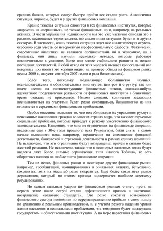 средних банков, которые смогут быстро пройти все стадии роста. Аналогичная
ситуация, впрочем, будет и у других финансовых компаний.
      Крайне тяжелая ситуация сложится в тех финансовых институтах, которые
«наросли» на «первичных», не только финансовых, но и, например, на реальных
активах. В части управления недвижимости мы это уже частично описали это в
разделе, касающемся строительства, но аналогичная ситуация будет и в других
секторах. В частности, очень тяжелая ситуация ждет все аналитическую отрасль,
особенно если учесть ее невероятную профессиональную слабость. Фактически,
современные аналитики не являются специалистами ни в экономике, ни в
финансах, они лишь изучили несколько методов, которые работают
исключительно в условиях более или менее стабильного развития в модели
последних десятилетий. Любой отход от этих моделей вызовет колоссальный вал
неверных прогнозов (это хорошо видно на примере обвала на фондовом рынке
весны 2000 г., августа-сентября 2007 годов и ряда более мелких).
     Более     того,  поскольку    подавляющее    большинство     научных,
исследовательских и образовательных институтов, центров и структур так или
иначе «сели» на соответствующие финансовые потоки, сколько-нибудь
адекватного представления реальности от финансовых институтов в ближайшее
время ожидать не приходится. Иными словами, количество желающих
воспользоваться их услугами будет резко сокращаться, большинство из них
столкнется с серьезными финансовыми проблемами.
      Особое опасение вызывает то, что под обломками их управления рухнут и
пенсионные накопления граждан во многих странах мира, что вызовет серьезные
социальные проблемы, которые приведут к резкому ужесточению финансового
законодательства. Напомним, что многие ограничения на финансовые операции,
введенные еще в 30-е годы прошлого века Рузвельтом, были сняты в самом
начале нынешнего века, например, ограничение на совмещение фондовой
деятельности, банковской и страховой деятельности в рамках единых компаний.
Не исключено, что эти ограничения будут возвращены, причем в сильно более
жесткой редакции. Не исключено, также, что в некоторых валютных зонах будут
введены даже более сильные ограничения, типа «налога Тобина», то есть
оборотных налогов на любые чисто финансовые операции.
     Тем не менее, фондовые рынки и некоторые другие финансовые рынки,
например, гособлигаций, номинированных в зональных валютах, безусловно,
сохранятся, хотя их масштаб резко сократится. Еще более сократится рынок
деривативов, который по итогам кризиса подвергнется наиболее жесткому
регулированию.
      Но самым сильным ударом по финансовым рынкам станет, пусть на
первом этапе после острой стадии дефляционного кризиса и частичное,
возвращение «золотого стандарта». Это резко сократит возможности
финансового сектора экономики по перераспределению прибыли в свою пользу
по сравнению с реальным производством, и, с учетом резкого падения уровня
жизни населения и социальными проблемами, эта тенденция будет поддержана
государством и общественными институтами. А по мере нарастания финансовых
 