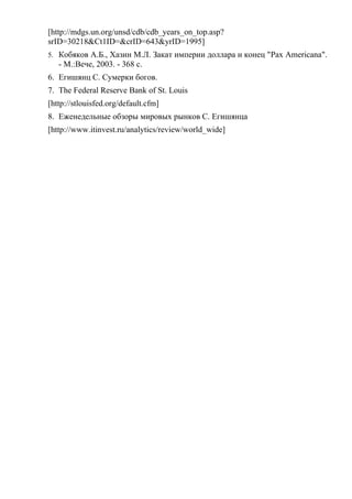 [http://mdgs.un.org/unsd/cdb/cdb_years_on_top.asp?
srID=30218&Ct1ID=&crID=643&yrID=1995]
5. Кобяков А.Б., Хазин М.Л. Закат империи доллара и конец "Pax Americana".
   - М.:Вече, 2003. - 368 с.
6. Егишянц С. Сумерки богов.
7. The Federal Reserve Bank of St. Louis
[http://stlouisfed.org/default.cfm]
8. Еженедельные обзоры мировых рынков С. Егишянца
[http://www.itinvest.ru/analytics/review/world_wide]
 
