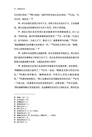 74   论基督教信仰




住在我们里面。"⑩那天使说"她所怀的孕是从圣灵来的。" @主说"从

灵生的，就是灵。" @

      96. 所以如我们读到万有本于父，同样万有也可说本于子，万有借着

他。我们也通过证明被告知万有本于圣灵，存在于他里面。

      97. 现在让我们来思考我们是否能教导任何事都借着父。经上记

着"奉神旨意，蒙召作耶稣基督使徒的保罗。" @另一处写着"从此以

后，你不是奴仆，乃是儿子了。既是儿子，就靠着神为后嗣。" @还有:

"像基督藉着父的荣耀从死里复活一样。" @在别处父神对子说"看哪，

外邦人将要因我归向你。"⑩

      98. 如果你寻找借着父成就的事，你会发现很多其他经文。那么因为

我们读到许多事物在子里面又本于子，而且在神圣的圣经里面发现许多

借着父成就或赐予的事，父就因此变得小些吗?

      99. 按类似的方法我们也读到许多借着圣灵成就的事，如你看到:

"神藉着圣灵向我们显明了。"⑩在另一处说"藉着圣灵保守所托付你

的。"⑧向着以弗所教会"藉着他的灵，叫你们心里的力量刚强起

来。" @向着哥林多教会"那人也蒙这位圣灵赐他知识的言语。"⑩在另

一个地方说"若靠着圣灵治死身体的恶行，必要活着。" @在它前面:

"那叫基督耶稣从死里复活的，也必藉着住在你们心里的圣灵，使你们必




⑩((约翰一书)) 4 , 13 。
@    ((马太福音)) 1 , 20。
⑩    《约翰福音)) 3 , 6 0
@~在哥林多前书)) 1 ， 1 。
⑨    0日拉太书)) 4 ， 7 。
@ ((罗马书)) 6 ， 4 。
⑩    4以赛亚书)) 54 , 15 (七十士译本)。
⑩(得林多前书)) 2 , 10 0
⑧    (址是摩太前书 )) 6 , 20 ，和合本此处无"藉着圣灵"。一一译者注
@ ((以弗所书)) 3 , 16       0


⑩    {在哥林多前书 )) 12 , 8 。
@    ((罗马书)) 8 , 13 0
 